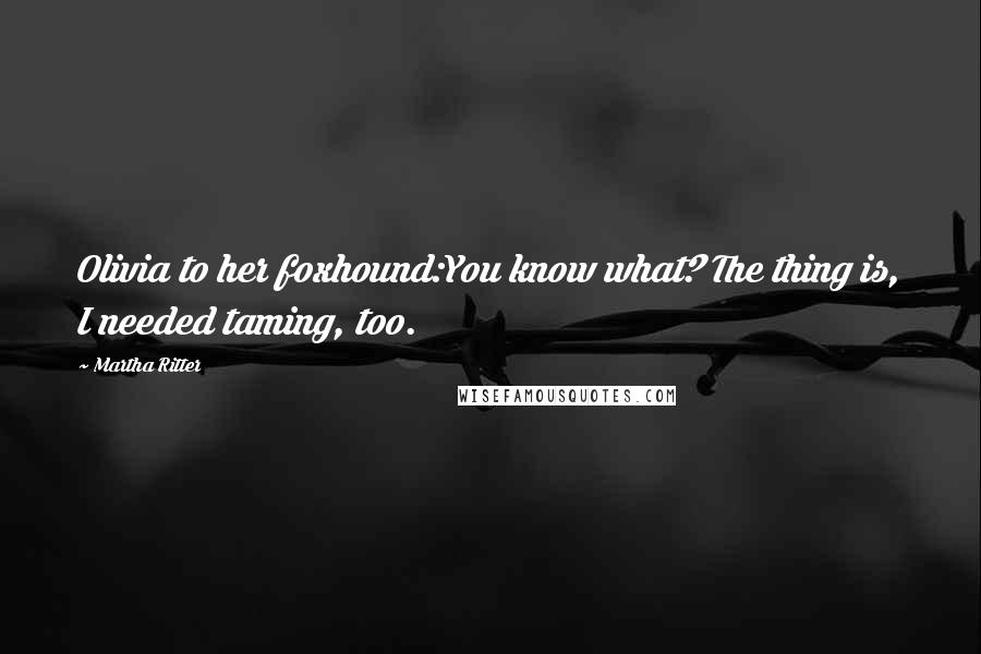 Martha Ritter Quotes: Olivia to her foxhound:You know what? The thing is, I needed taming, too.