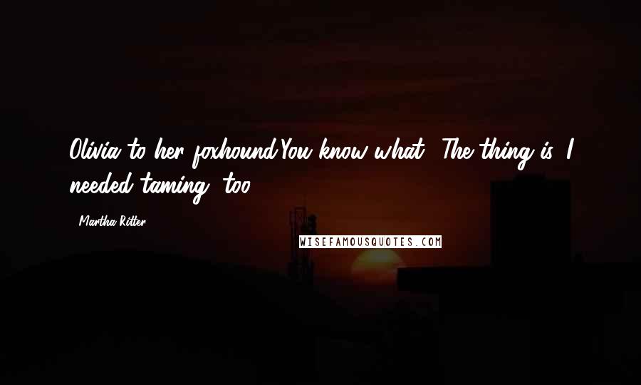 Martha Ritter Quotes: Olivia to her foxhound:You know what? The thing is, I needed taming, too.