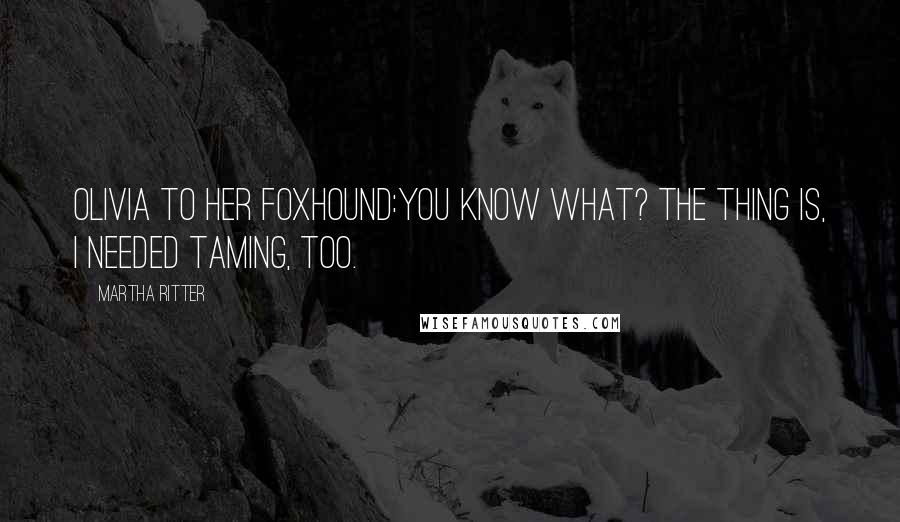 Martha Ritter Quotes: Olivia to her foxhound:You know what? The thing is, I needed taming, too.