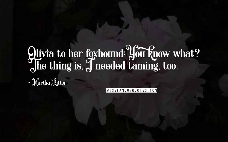 Martha Ritter Quotes: Olivia to her foxhound:You know what? The thing is, I needed taming, too.
