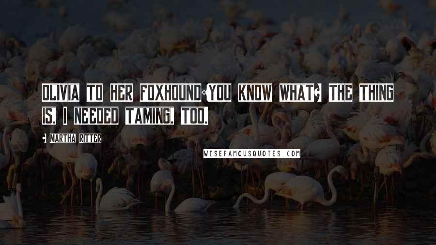 Martha Ritter Quotes: Olivia to her foxhound:You know what? The thing is, I needed taming, too.