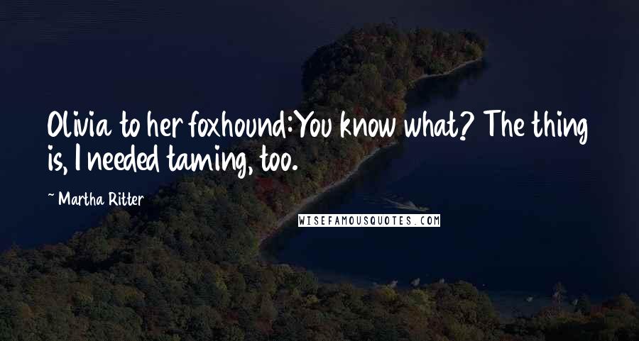 Martha Ritter Quotes: Olivia to her foxhound:You know what? The thing is, I needed taming, too.