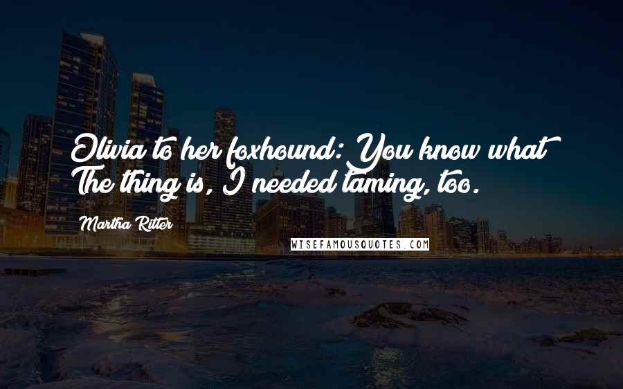 Martha Ritter Quotes: Olivia to her foxhound:You know what? The thing is, I needed taming, too.