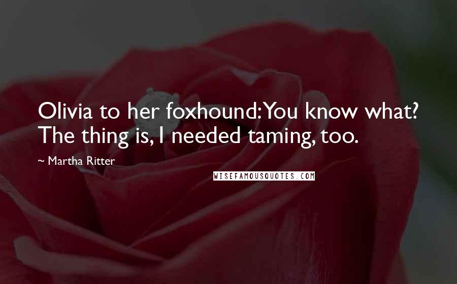 Martha Ritter Quotes: Olivia to her foxhound:You know what? The thing is, I needed taming, too.