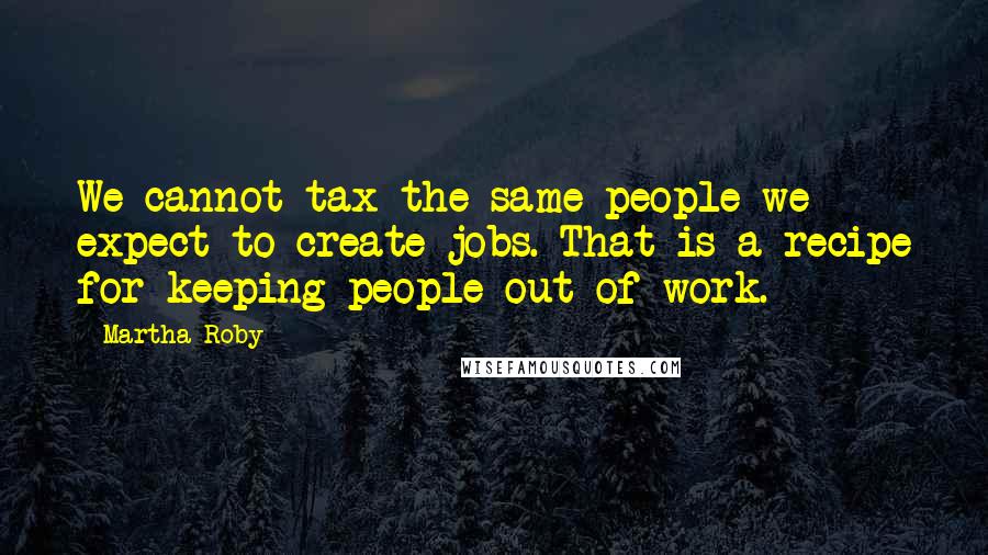 Martha Roby Quotes: We cannot tax the same people we expect to create jobs. That is a recipe for keeping people out of work.