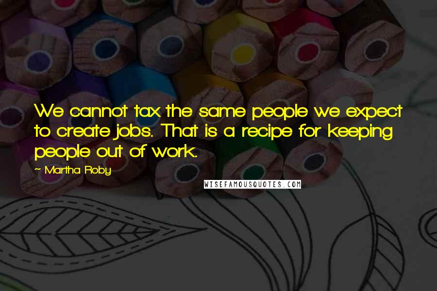 Martha Roby Quotes: We cannot tax the same people we expect to create jobs. That is a recipe for keeping people out of work.