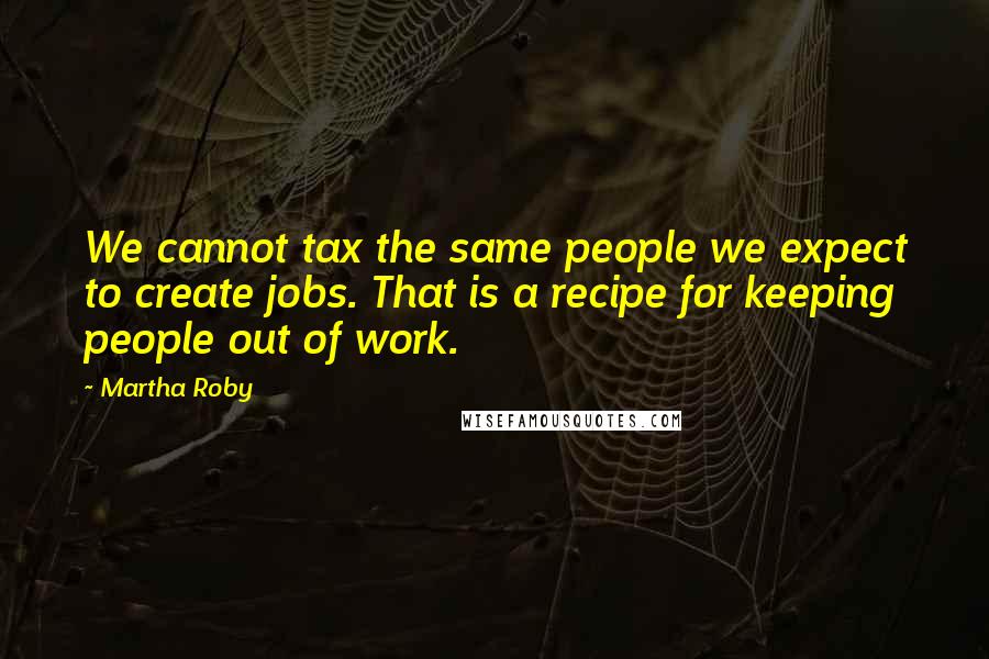 Martha Roby Quotes: We cannot tax the same people we expect to create jobs. That is a recipe for keeping people out of work.