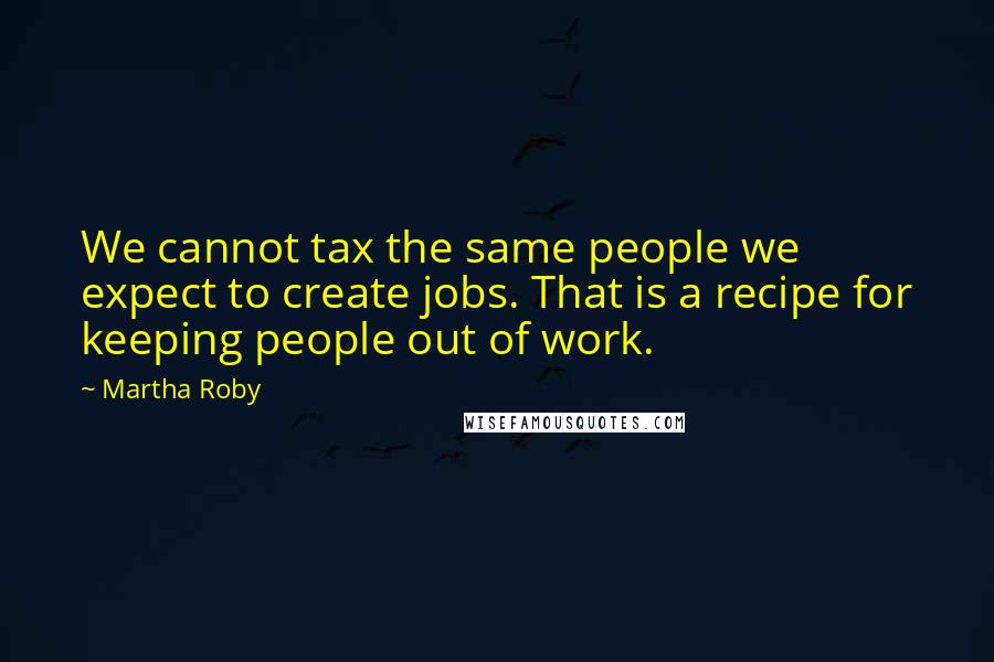Martha Roby Quotes: We cannot tax the same people we expect to create jobs. That is a recipe for keeping people out of work.