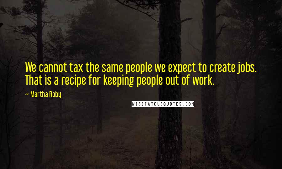 Martha Roby Quotes: We cannot tax the same people we expect to create jobs. That is a recipe for keeping people out of work.