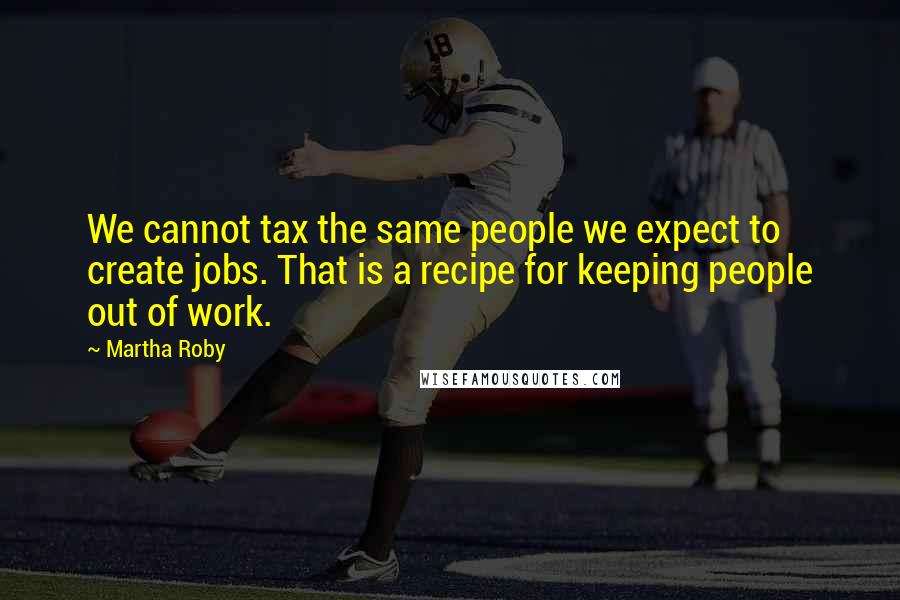 Martha Roby Quotes: We cannot tax the same people we expect to create jobs. That is a recipe for keeping people out of work.
