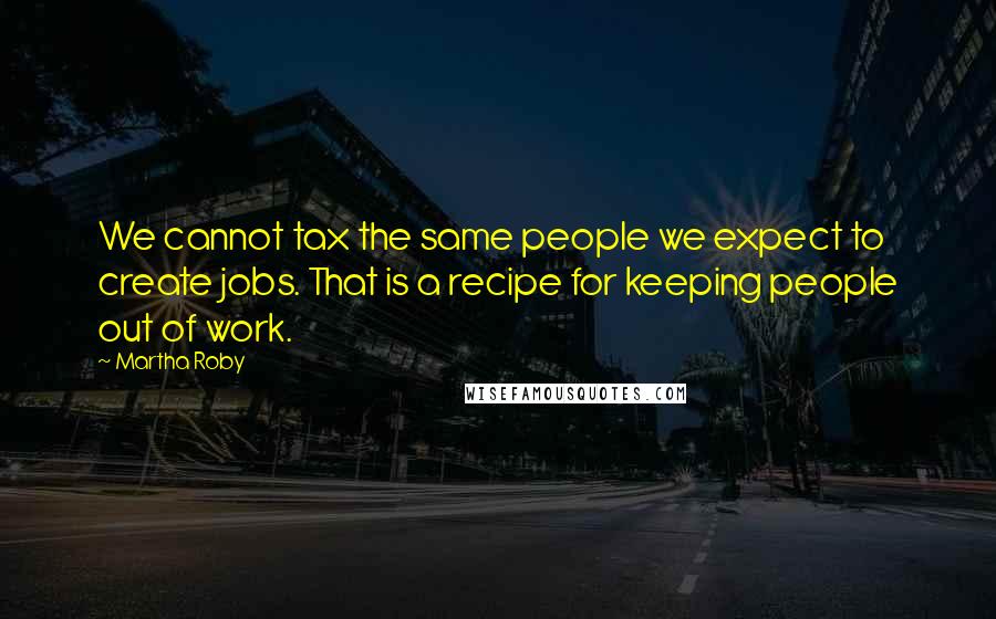 Martha Roby Quotes: We cannot tax the same people we expect to create jobs. That is a recipe for keeping people out of work.