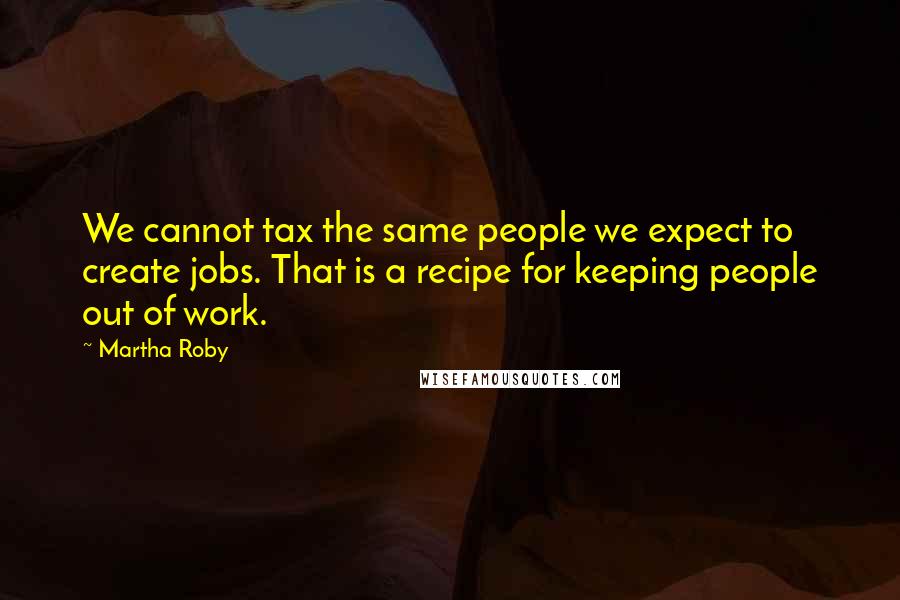 Martha Roby Quotes: We cannot tax the same people we expect to create jobs. That is a recipe for keeping people out of work.