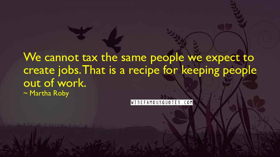 Martha Roby Quotes: We cannot tax the same people we expect to create jobs. That is a recipe for keeping people out of work.