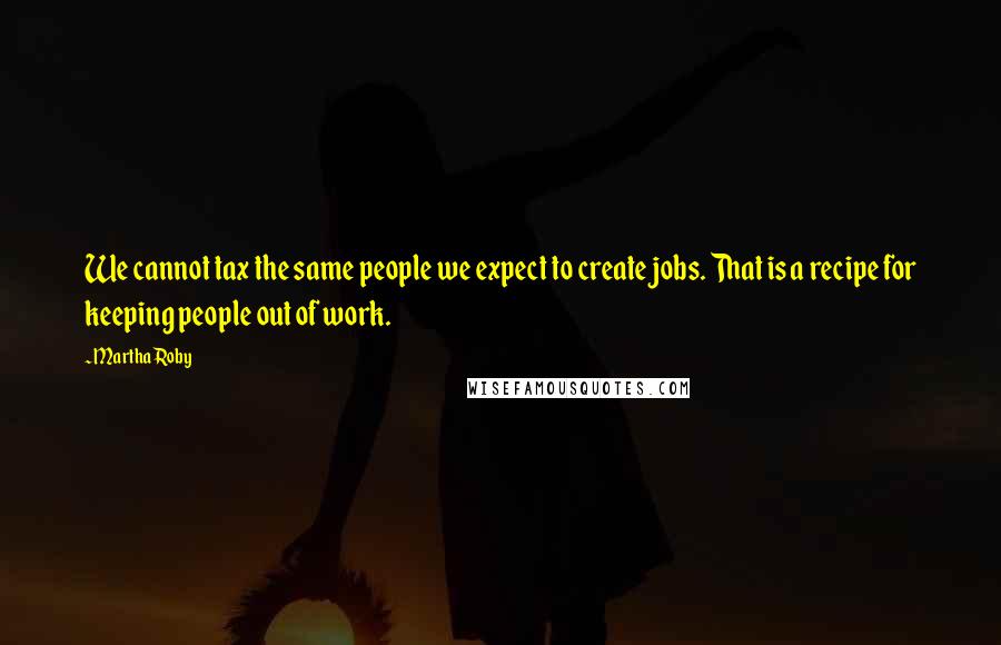 Martha Roby Quotes: We cannot tax the same people we expect to create jobs. That is a recipe for keeping people out of work.