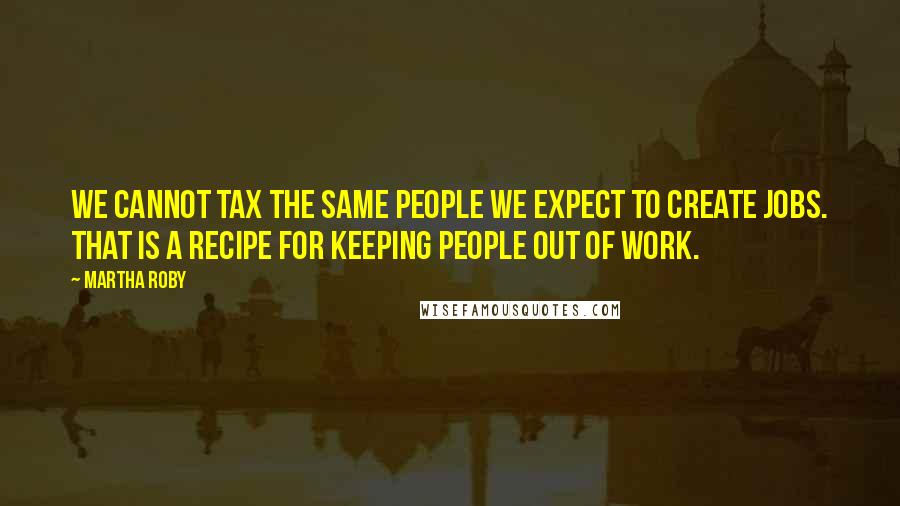 Martha Roby Quotes: We cannot tax the same people we expect to create jobs. That is a recipe for keeping people out of work.