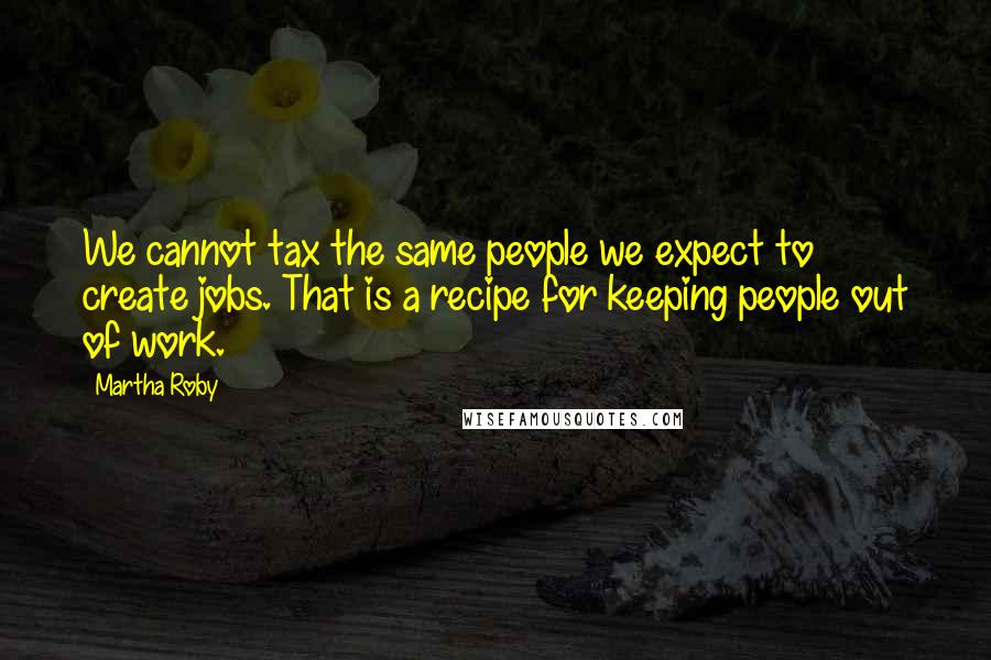 Martha Roby Quotes: We cannot tax the same people we expect to create jobs. That is a recipe for keeping people out of work.