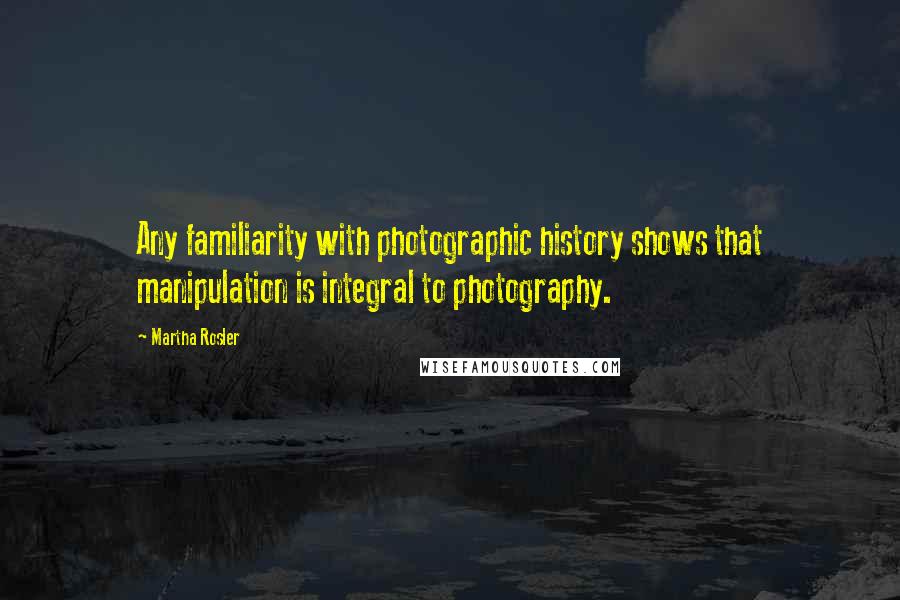 Martha Rosler Quotes: Any familiarity with photographic history shows that manipulation is integral to photography.
