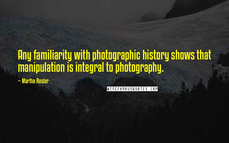 Martha Rosler Quotes: Any familiarity with photographic history shows that manipulation is integral to photography.