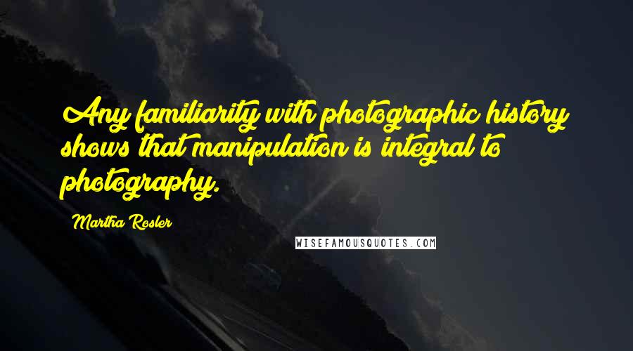 Martha Rosler Quotes: Any familiarity with photographic history shows that manipulation is integral to photography.