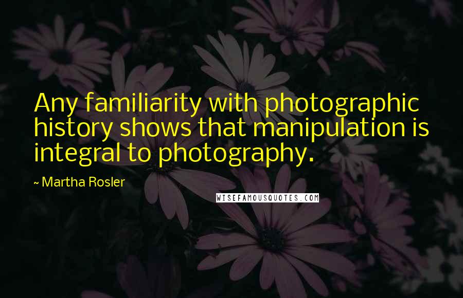 Martha Rosler Quotes: Any familiarity with photographic history shows that manipulation is integral to photography.