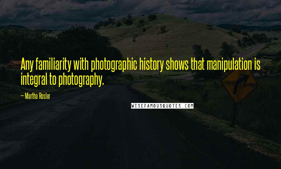 Martha Rosler Quotes: Any familiarity with photographic history shows that manipulation is integral to photography.