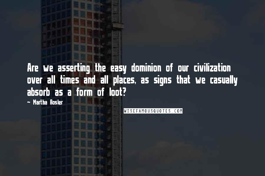 Martha Rosler Quotes: Are we asserting the easy dominion of our civilization over all times and all places, as signs that we casually absorb as a form of loot?