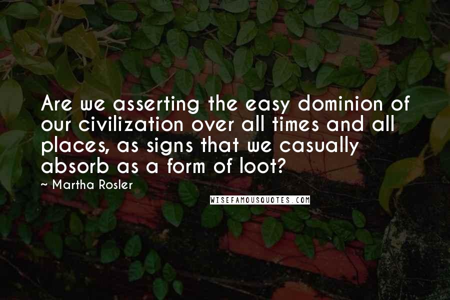 Martha Rosler Quotes: Are we asserting the easy dominion of our civilization over all times and all places, as signs that we casually absorb as a form of loot?