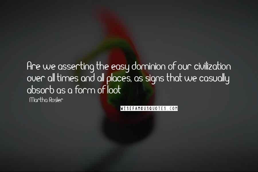 Martha Rosler Quotes: Are we asserting the easy dominion of our civilization over all times and all places, as signs that we casually absorb as a form of loot?