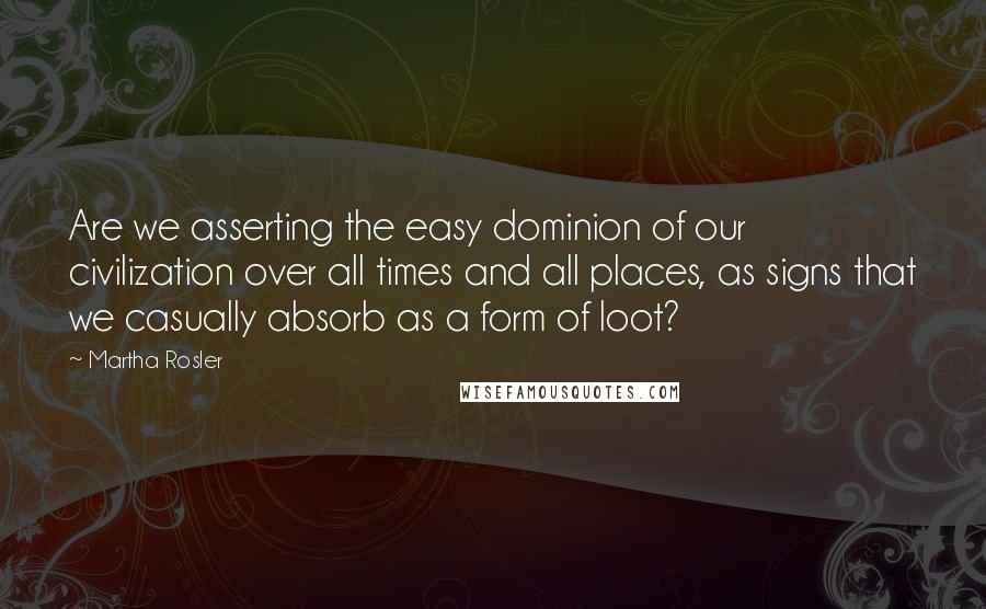 Martha Rosler Quotes: Are we asserting the easy dominion of our civilization over all times and all places, as signs that we casually absorb as a form of loot?