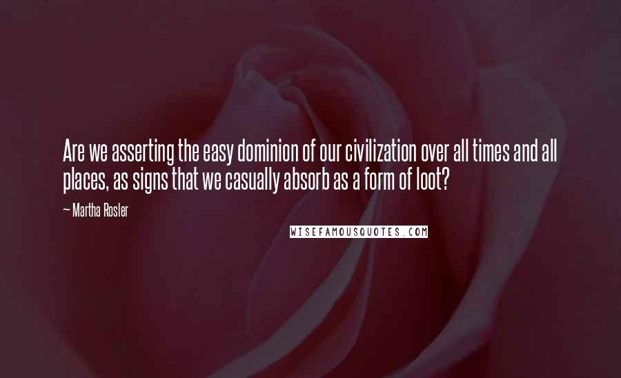 Martha Rosler Quotes: Are we asserting the easy dominion of our civilization over all times and all places, as signs that we casually absorb as a form of loot?