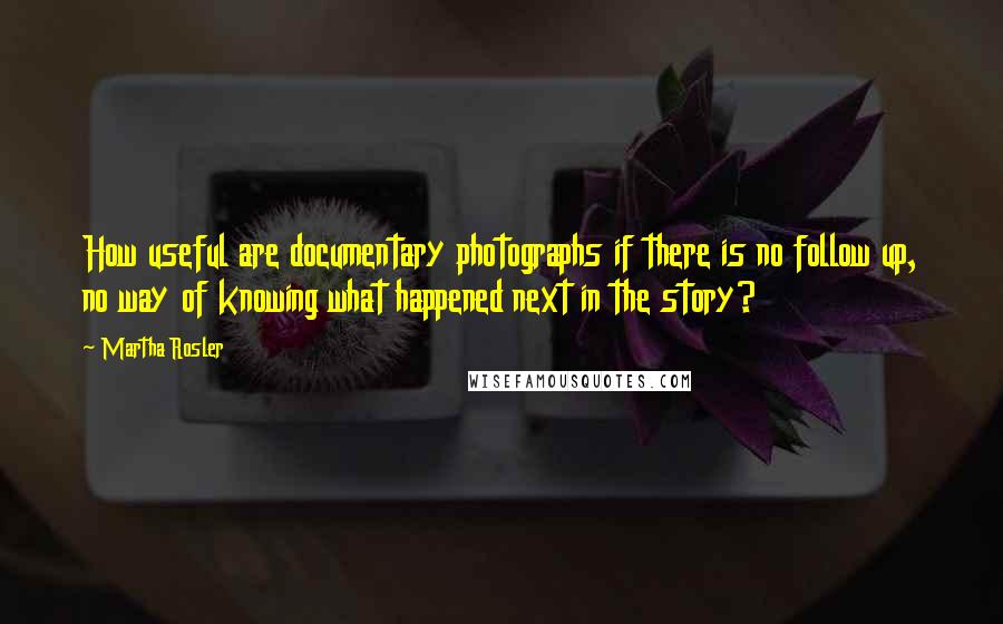 Martha Rosler Quotes: How useful are documentary photographs if there is no follow up, no way of knowing what happened next in the story?