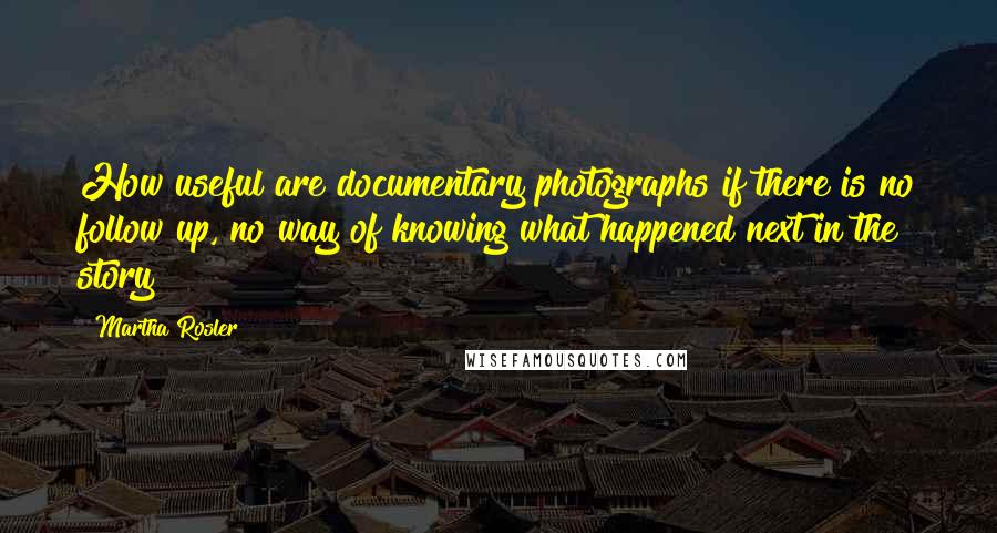 Martha Rosler Quotes: How useful are documentary photographs if there is no follow up, no way of knowing what happened next in the story?