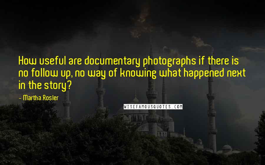 Martha Rosler Quotes: How useful are documentary photographs if there is no follow up, no way of knowing what happened next in the story?