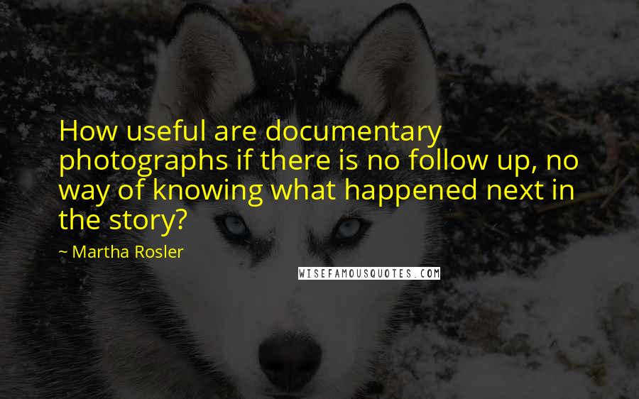Martha Rosler Quotes: How useful are documentary photographs if there is no follow up, no way of knowing what happened next in the story?