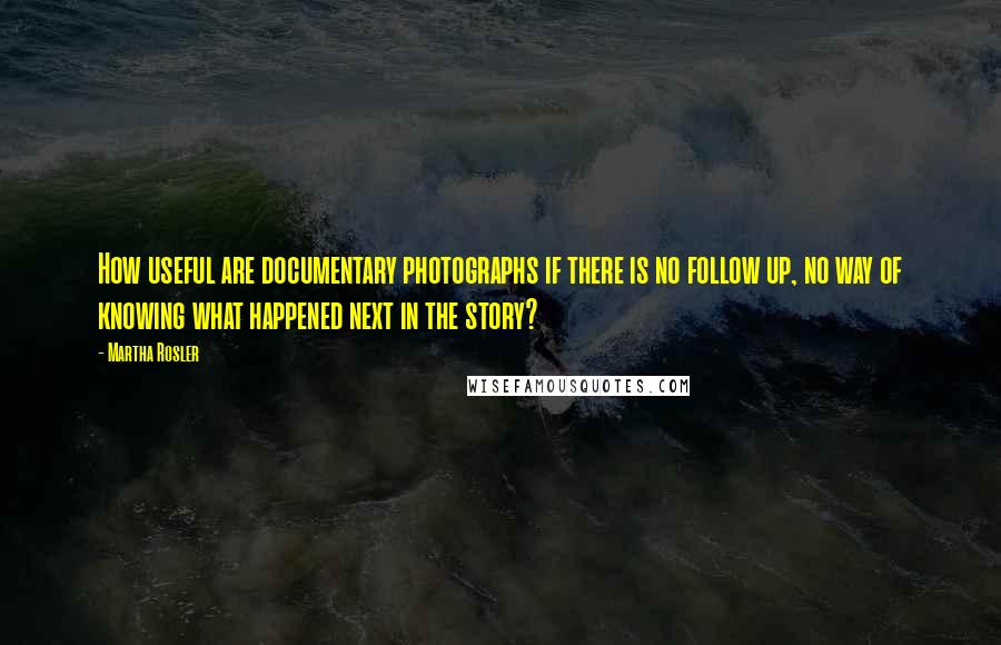 Martha Rosler Quotes: How useful are documentary photographs if there is no follow up, no way of knowing what happened next in the story?