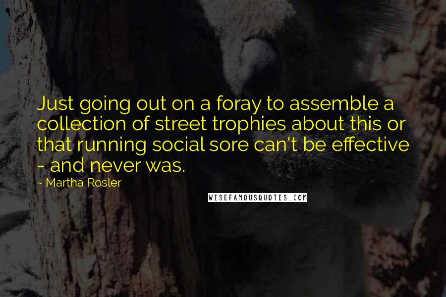 Martha Rosler Quotes: Just going out on a foray to assemble a collection of street trophies about this or that running social sore can't be effective - and never was.