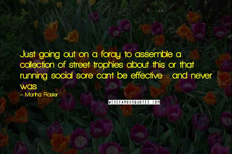 Martha Rosler Quotes: Just going out on a foray to assemble a collection of street trophies about this or that running social sore can't be effective - and never was.
