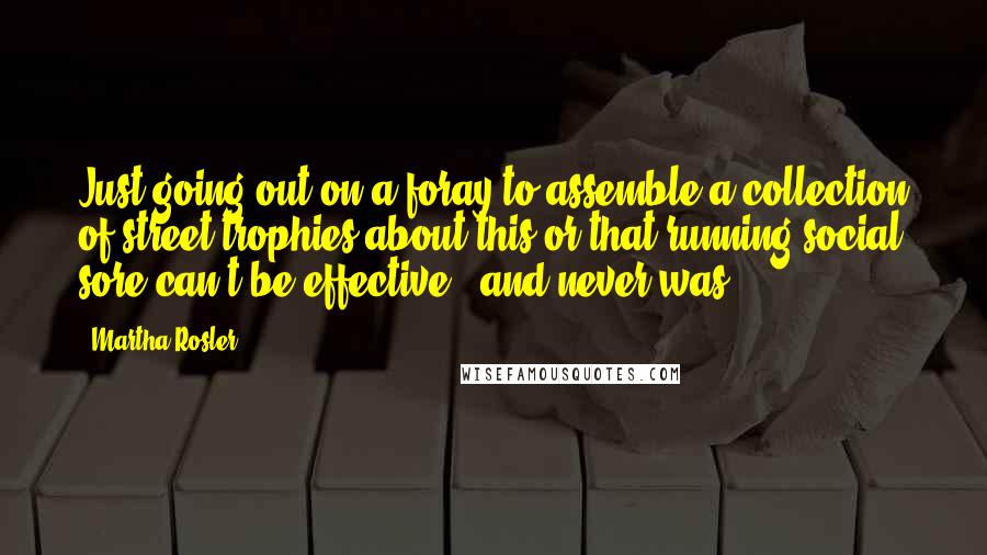 Martha Rosler Quotes: Just going out on a foray to assemble a collection of street trophies about this or that running social sore can't be effective - and never was.