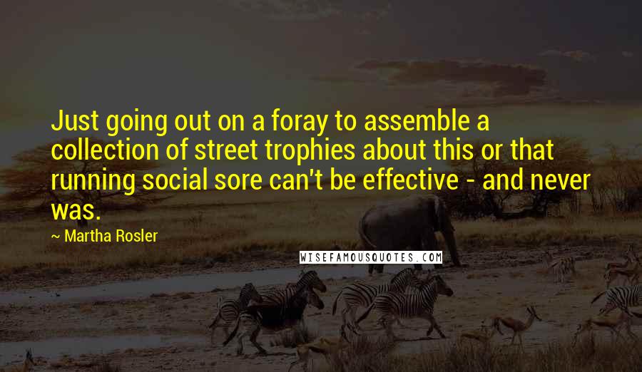 Martha Rosler Quotes: Just going out on a foray to assemble a collection of street trophies about this or that running social sore can't be effective - and never was.