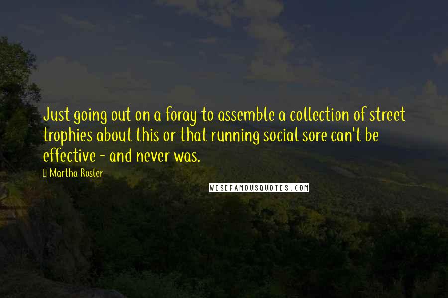Martha Rosler Quotes: Just going out on a foray to assemble a collection of street trophies about this or that running social sore can't be effective - and never was.