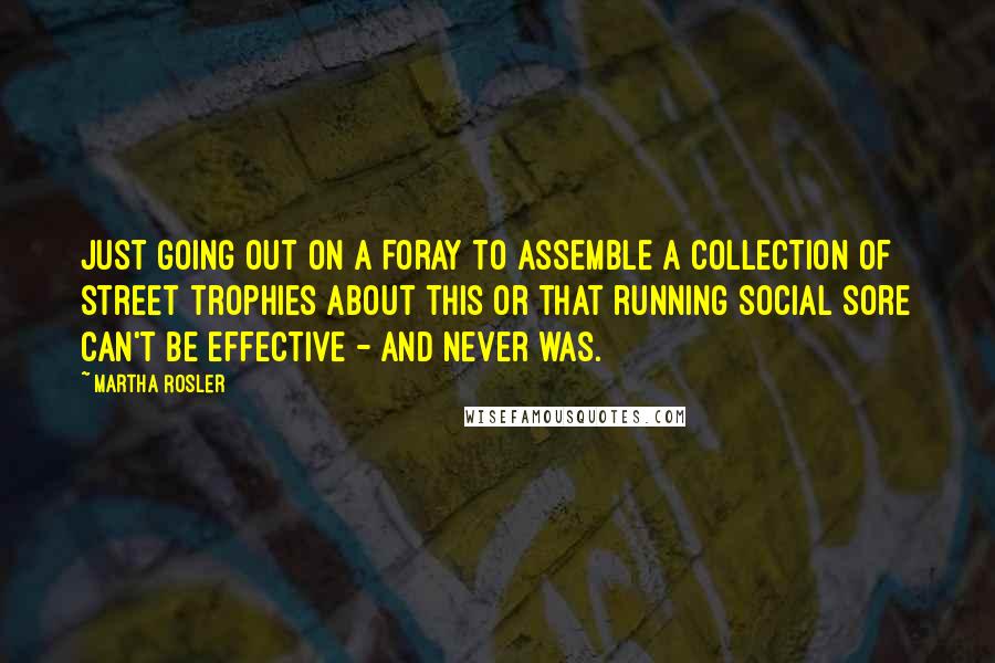 Martha Rosler Quotes: Just going out on a foray to assemble a collection of street trophies about this or that running social sore can't be effective - and never was.