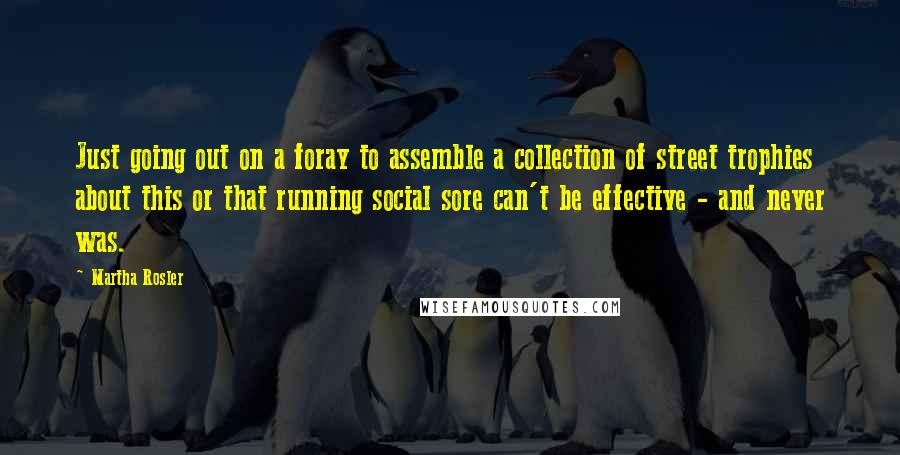 Martha Rosler Quotes: Just going out on a foray to assemble a collection of street trophies about this or that running social sore can't be effective - and never was.