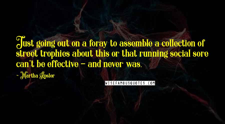 Martha Rosler Quotes: Just going out on a foray to assemble a collection of street trophies about this or that running social sore can't be effective - and never was.