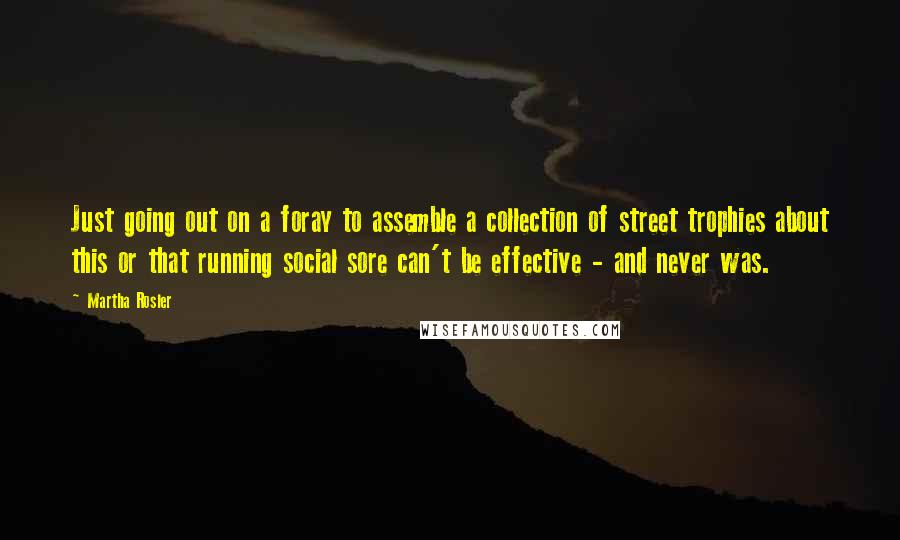 Martha Rosler Quotes: Just going out on a foray to assemble a collection of street trophies about this or that running social sore can't be effective - and never was.