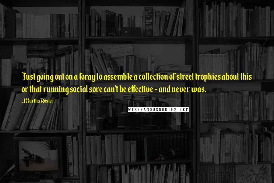 Martha Rosler Quotes: Just going out on a foray to assemble a collection of street trophies about this or that running social sore can't be effective - and never was.