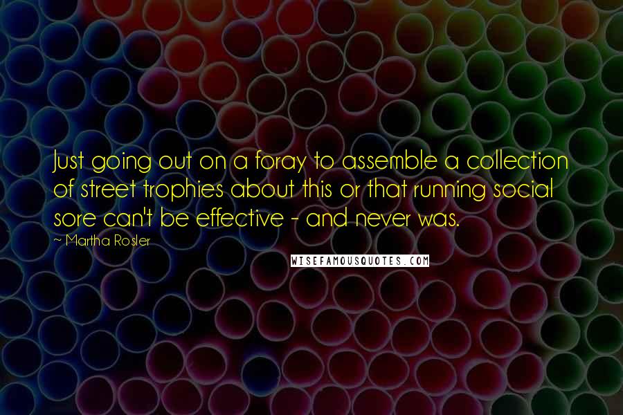 Martha Rosler Quotes: Just going out on a foray to assemble a collection of street trophies about this or that running social sore can't be effective - and never was.