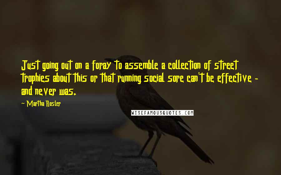Martha Rosler Quotes: Just going out on a foray to assemble a collection of street trophies about this or that running social sore can't be effective - and never was.