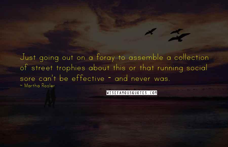 Martha Rosler Quotes: Just going out on a foray to assemble a collection of street trophies about this or that running social sore can't be effective - and never was.