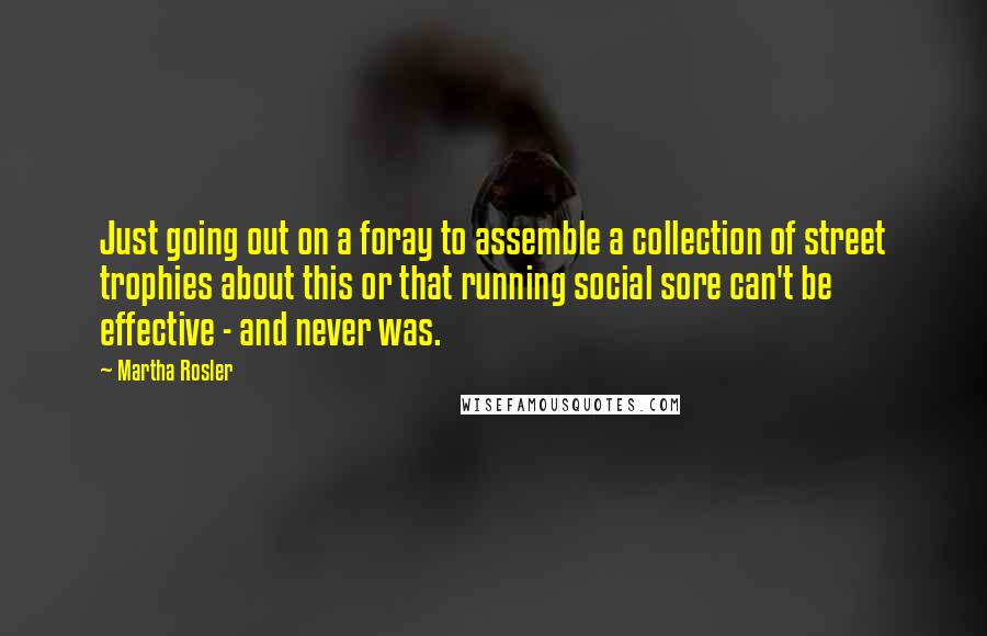 Martha Rosler Quotes: Just going out on a foray to assemble a collection of street trophies about this or that running social sore can't be effective - and never was.