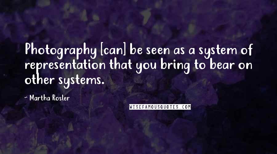 Martha Rosler Quotes: Photography [can] be seen as a system of representation that you bring to bear on other systems.